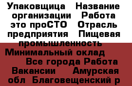 Упаковщица › Название организации ­ Работа-это проСТО › Отрасль предприятия ­ Пищевая промышленность › Минимальный оклад ­ 20 000 - Все города Работа » Вакансии   . Амурская обл.,Благовещенский р-н